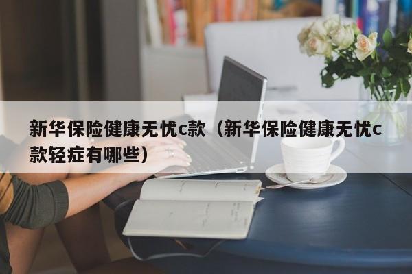 新华保险健康无忧c款（新华保险健康无忧c款轻症有哪些）