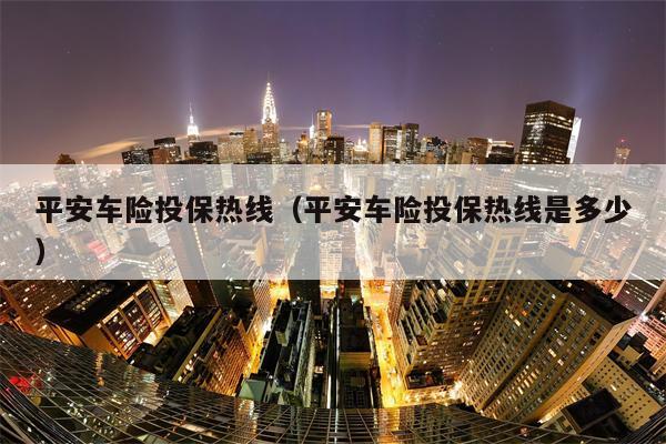 平安车险投保热线（平安车险投保热线是多少）