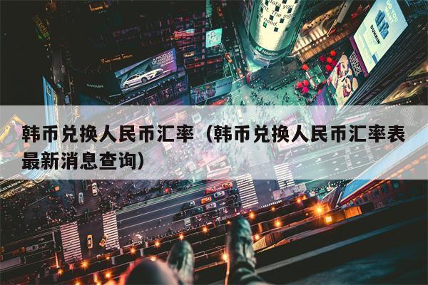 韩币兑换人民币汇率（韩币兑换人民币汇率表最新消息查询）