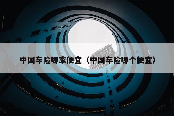 中国车险哪家便宜（中国车险哪个便宜）