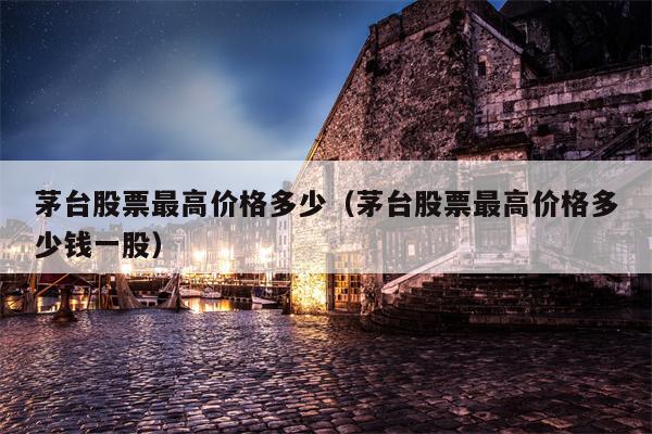 茅台股票最高价格多少（茅台股票最高价格多少钱一股）