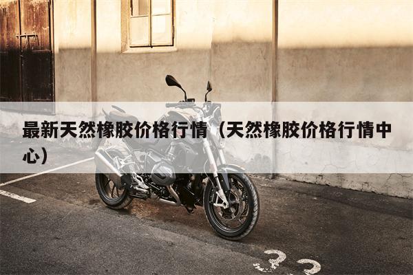 最新天然橡胶价格行情（天然橡胶价格行情中心）