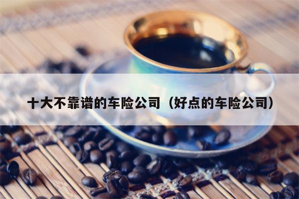 十大不靠谱的车险公司（好点的车险公司）