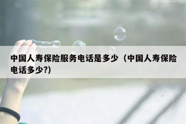 中国人寿保险服务电话是多少（中国人寿保险电话多少?）