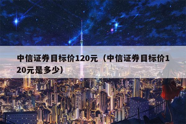 中信证券目标价120元（中信证券目标价120元是多少）