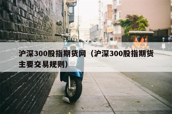 沪深300股指期货网（沪深300股指期货主要交易规则）