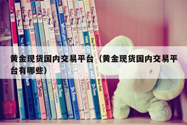 黄金现货国内交易平台（黄金现货国内交易平台有哪些）