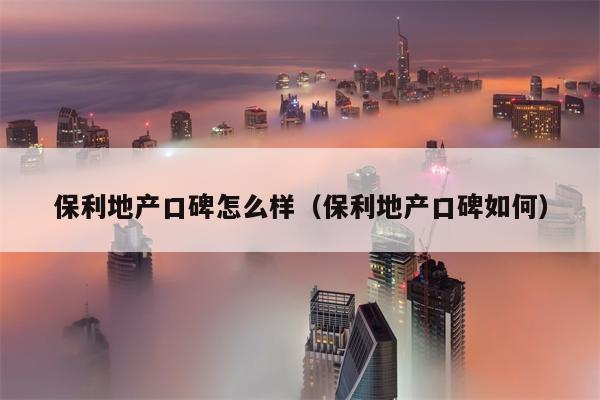 保利地产口碑怎么样（保利地产口碑如何）