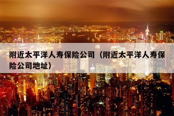 附近太平洋人寿保险公司（附近太平洋人寿保险公司地址）