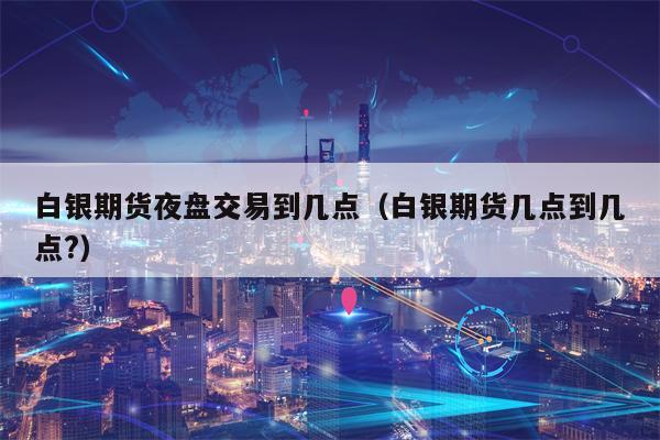 白银期货夜盘交易到几点（白银期货几点到几点?）