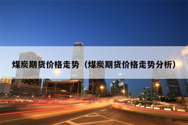 煤炭期货价格走势（煤炭期货价格走势分析）