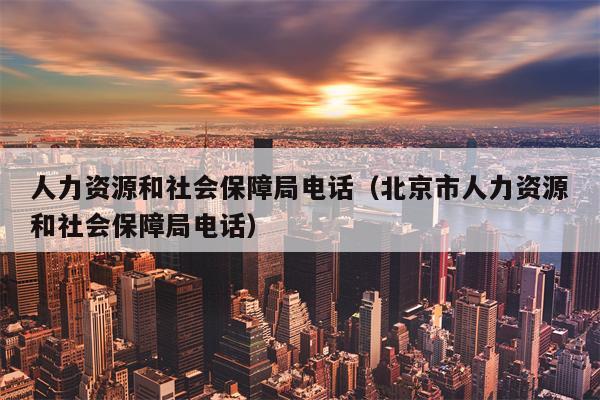 人力资源和社会保障局电话（北京市人力资源和社会保障局电话）