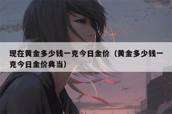 现在黄金多少钱一克今日金价（黄金多少钱一克今日金价典当）