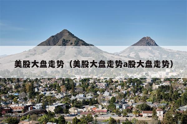 美股大盘走势（美股大盘走势a股大盘走势）