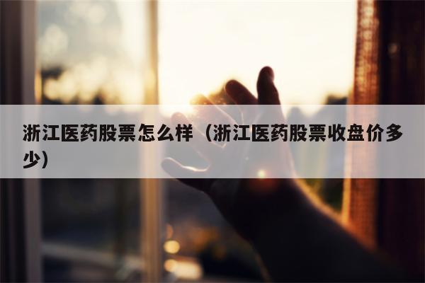 浙江医药股票怎么样（浙江医药股票收盘价多少）