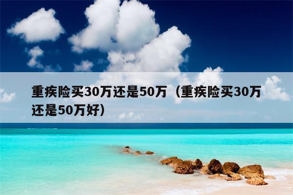 重疾险买30万还是50万（重疾险买30万还是50万好）