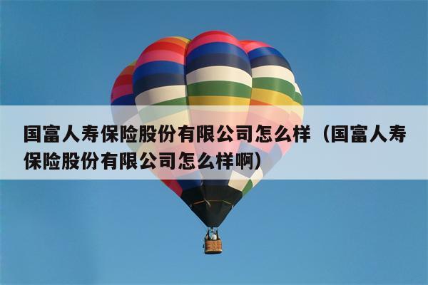 国富人寿保险股份有限公司怎么样（国富人寿保险股份有限公司怎么样啊）