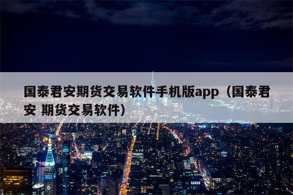 国泰君安期货交易软件手机版app（国泰君安 期货交易软件）