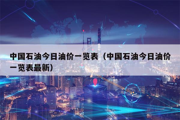 中国石油今日油价一览表（中国石油今日油价一览表最新）