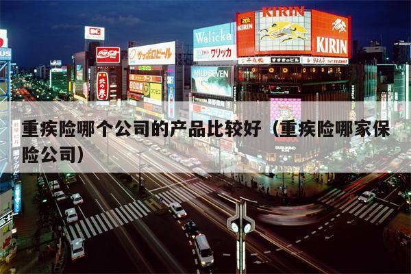 重疾险哪个公司的产品比较好（重疾险哪家保险公司）