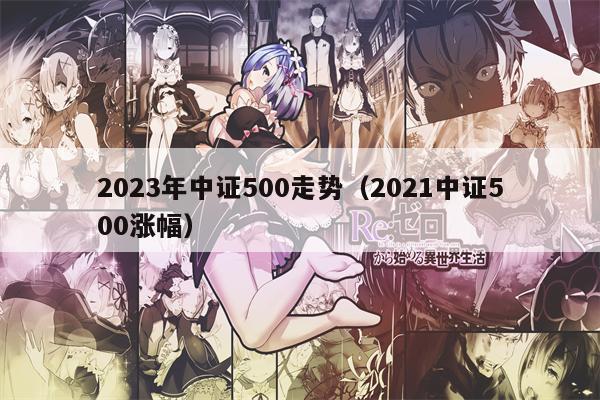 2023年中证500走势（2021中证500涨幅）