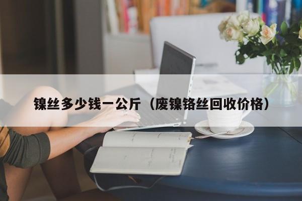 镍丝多少钱一公斤（废镍铬丝回收价格）