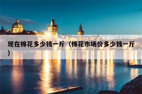 现在棉花多少钱一斤（棉花市场价多少钱一斤）