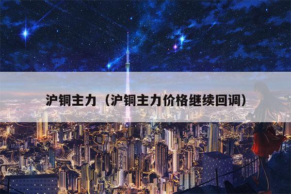 沪铜主力（沪铜主力价格继续回调）