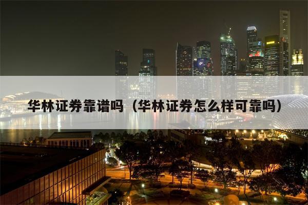 华林证券靠谱吗（华林证券怎么样可靠吗）