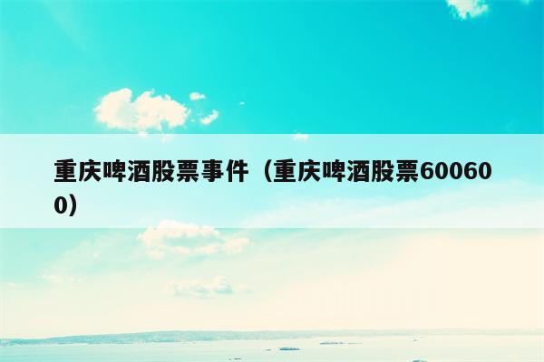 重庆啤酒股票事件（重庆啤酒股票600600）
