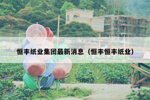 恒丰纸业集团最新消息（恒丰恒丰纸业）