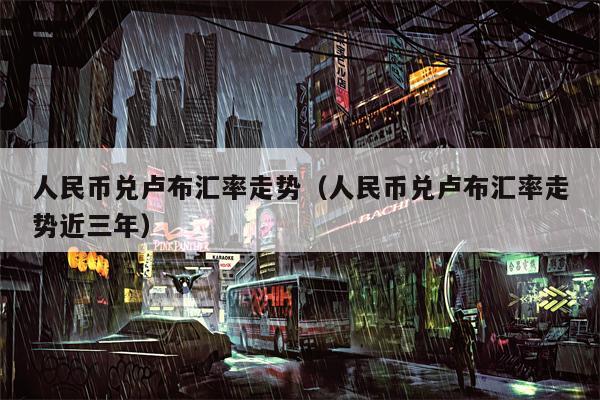 人民币兑卢布汇率走势（人民币兑卢布汇率走势近三年）