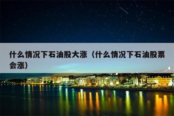 什么情况下石油股大涨（什么情况下石油股票会涨）