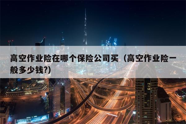 高空作业险在哪个保险公司买（高空作业险一般多少钱?）