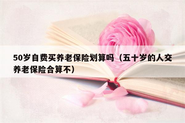 50岁自费买养老保险划算吗（五十岁的人交养老保险合算不）