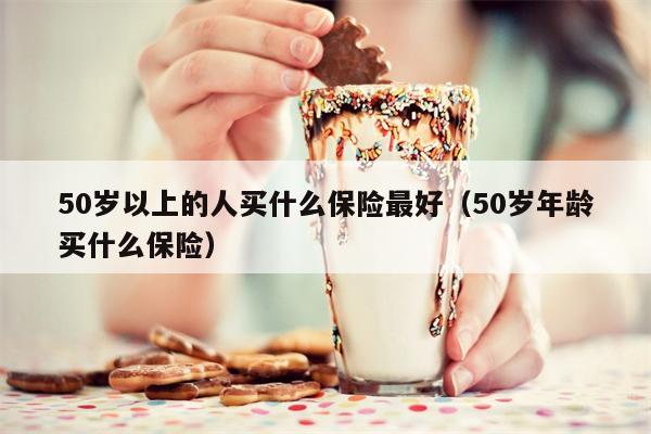50岁以上的人买什么保险最好（50岁年龄买什么保险）