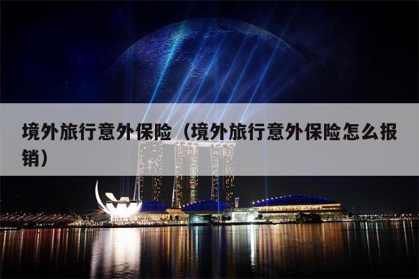 境外旅行意外保险（境外旅行意外保险怎么报销）