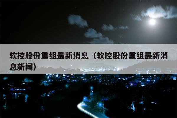 软控股份重组最新消息（软控股份重组最新消息新闻）