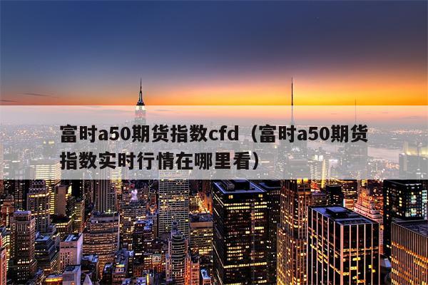 富时a50期货指数cfd（富时a50期货指数实时行情在哪里看）