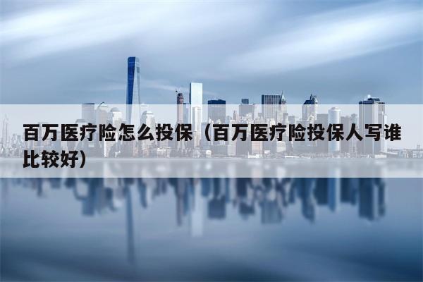百万医疗险怎么投保（百万医疗险投保人写谁比较好）