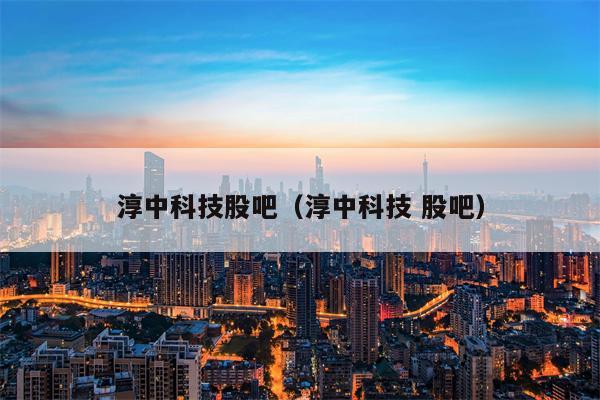 淳中科技股吧（淳中科技 股吧）
