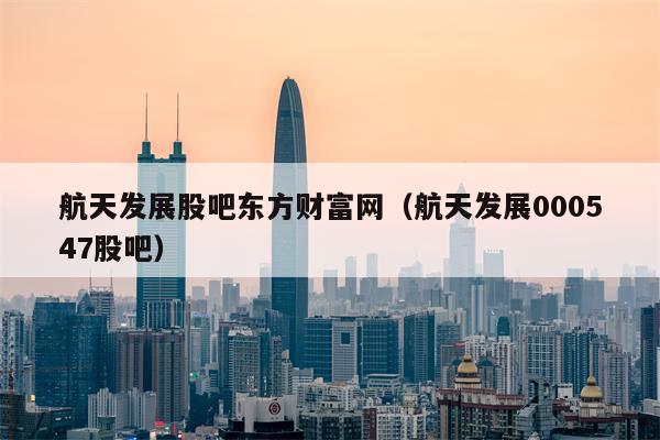 航天发展股吧东方财富网（航天发展000547股吧）