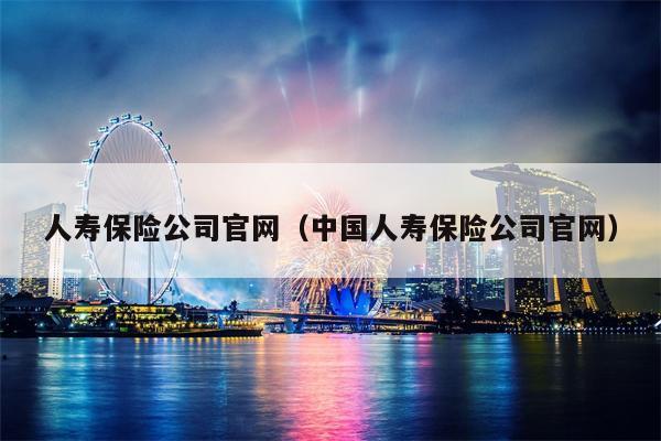 人寿保险公司官网（中国人寿保险公司官网）