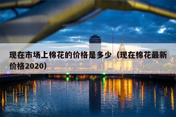现在市场上棉花的价格是多少（现在棉花最新价格2020）