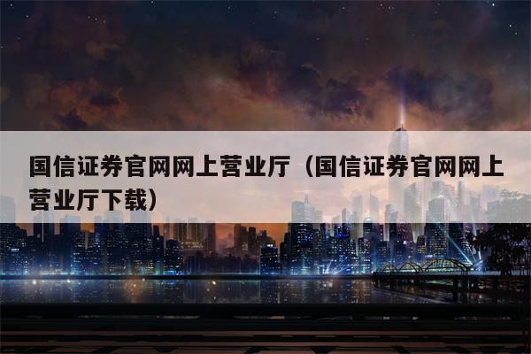 国信证券官网网上营业厅（国信证券官网网上营业厅下载）