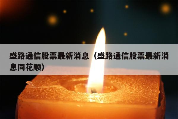 盛路通信股票最新消息（盛路通信股票最新消息同花顺）