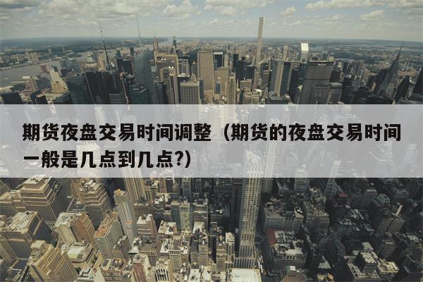 期货夜盘交易时间调整（期货的夜盘交易时间一般是几点到几点?）