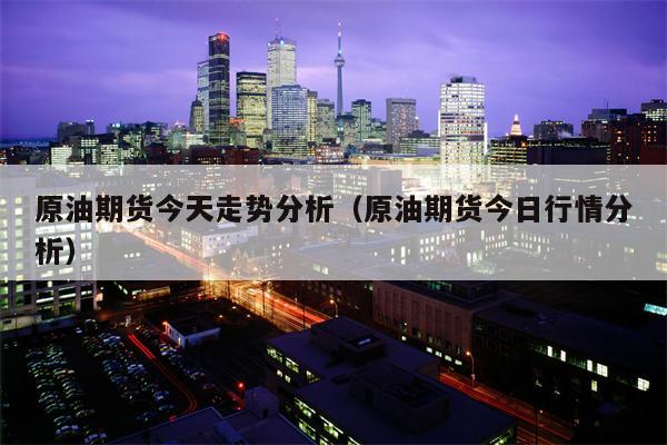 原油期货今天走势分析（原油期货今日行情分析）