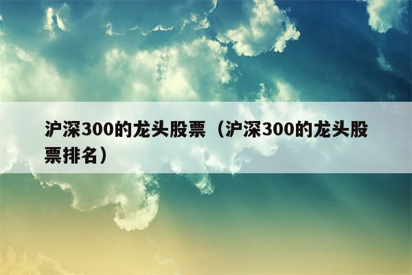 沪深300的龙头股票（沪深300的龙头股票排名）