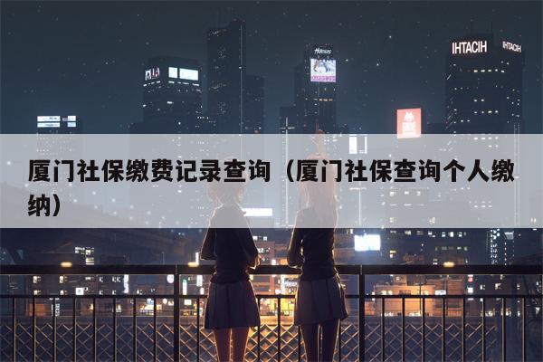 厦门社保缴费记录查询（厦门社保查询个人缴纳）